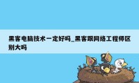 黑客电脑技术一定好吗_黑客跟网络工程师区别大吗