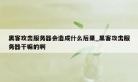 黑客攻击服务器会造成什么后果_黑客攻击服务器干嘛的啊