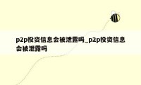 p2p投资信息会被泄露吗_p2p投资信息会被泄露吗