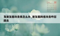 发朋友圈攻击我怎么办_朋友圈网络攻击咋怼回去