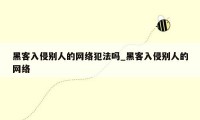 黑客入侵别人的网络犯法吗_黑客入侵别人的网络